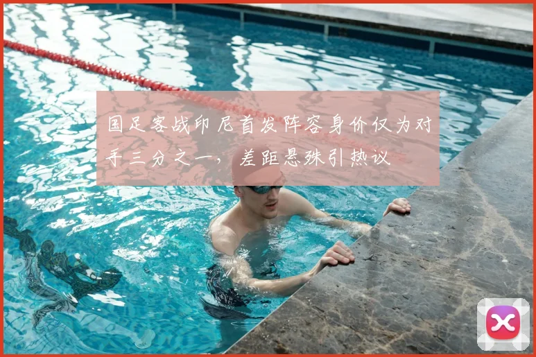 国足客战印尼首发阵容身价仅为对手三分之一，差距悬殊引热议