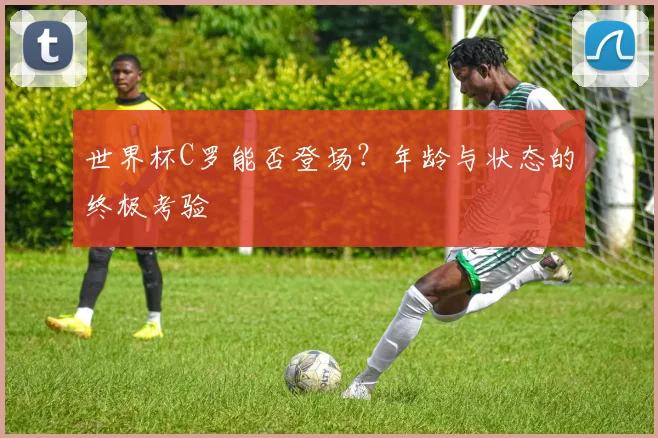 世界杯C罗能否登场？年龄与状态的终极考验