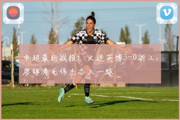 中超最新战报：大连英博3-0浙江，廖锦涛毛伟杰各入一球