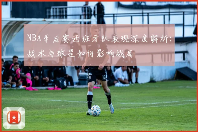 NBA季后赛西班牙队表现深度解析：战术与球星如何影响战局