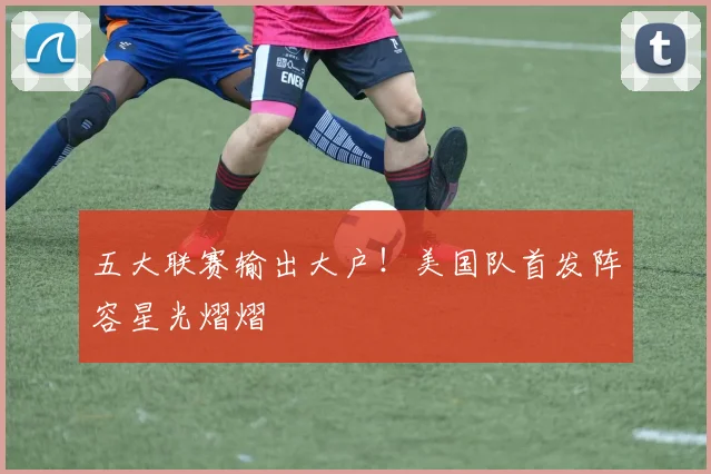 五大联赛输出大户!美国队首发阵容星光熠熠