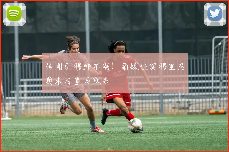 传闻引穆帅不满！葡媒证实穆里尼奥未与皇马联系